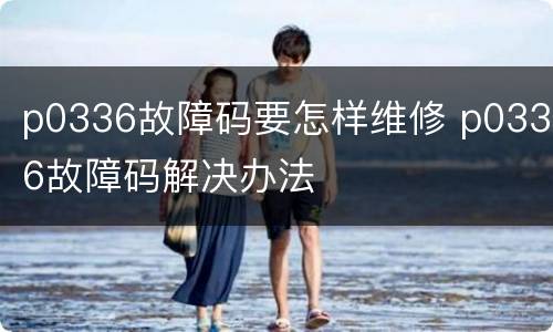 p0336故障码要怎样维修 p0336故障码解决办法