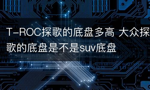 T-ROC探歌的底盘多高 大众探歌的底盘是不是suv底盘