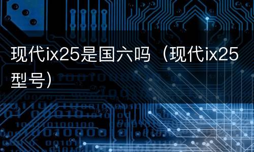 现代ix25是国六吗（现代ix25型号）
