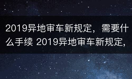 2019异地审车新规定，需要什么手续 2019异地审车新规定,需要什么手续呢
