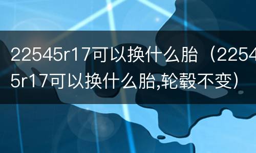 22545r17可以换什么胎（22545r17可以换什么胎,轮毂不变）