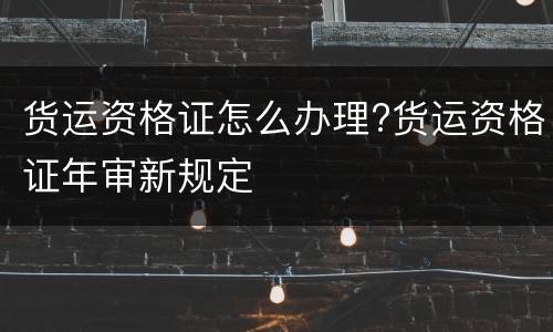 货运资格证怎么办理?货运资格证年审新规定