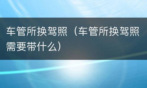 车管所换驾照（车管所换驾照需要带什么）