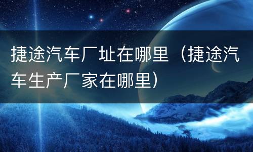 捷途汽车厂址在哪里（捷途汽车生产厂家在哪里）