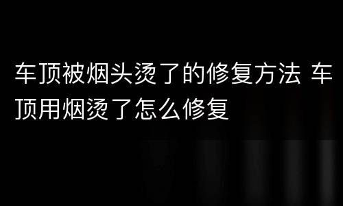 车顶被烟头烫了的修复方法 车顶用烟烫了怎么修复