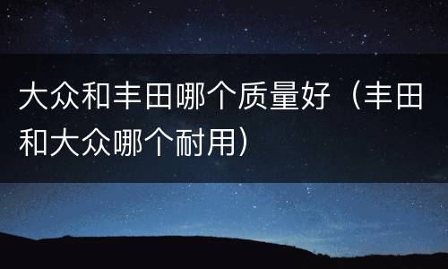 大众和丰田哪个质量好（丰田和大众哪个耐用）