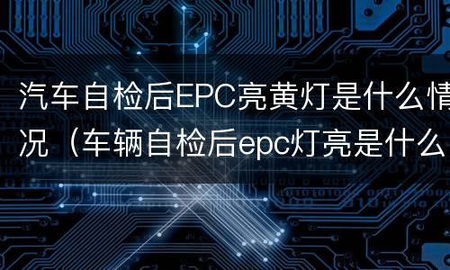 汽车自检后EPC亮黄灯是什么情况（车辆自检后epc灯亮是什么意思）