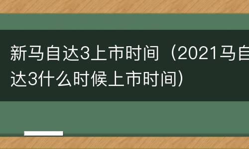 新马自达3上市时间（2021马自达3什么时候上市时间）