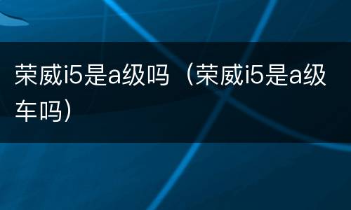 荣威i5是a级吗（荣威i5是a级车吗）