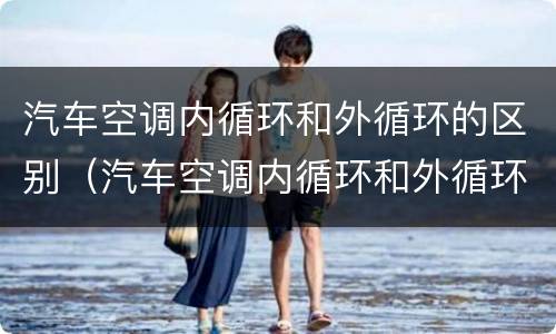 汽车空调内循环和外循环的区别（汽车空调内循环和外循环的区别图）