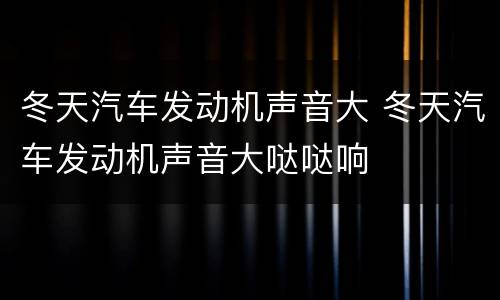冬天汽车发动机声音大 冬天汽车发动机声音大哒哒响