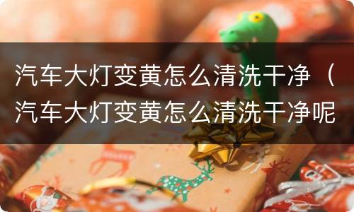 汽车大灯变黄怎么清洗干净（汽车大灯变黄怎么清洗干净呢）