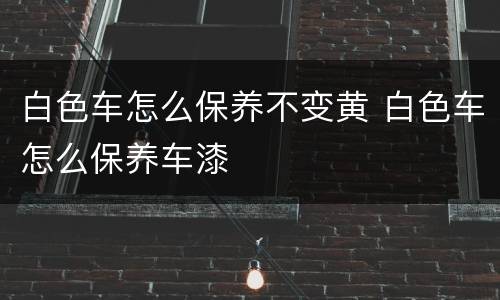 白色车怎么保养不变黄 白色车怎么保养车漆