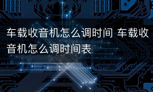 车载收音机怎么调时间 车载收音机怎么调时间表