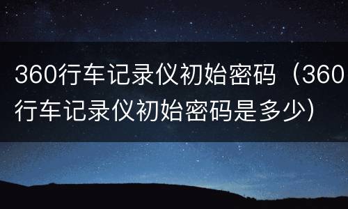 360行车记录仪初始密码（360行车记录仪初始密码是多少）