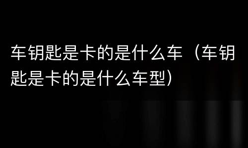 车钥匙是卡的是什么车（车钥匙是卡的是什么车型）
