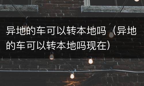 异地的车可以转本地吗（异地的车可以转本地吗现在）