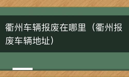 衢州车辆报废在哪里（衢州报废车辆地址）