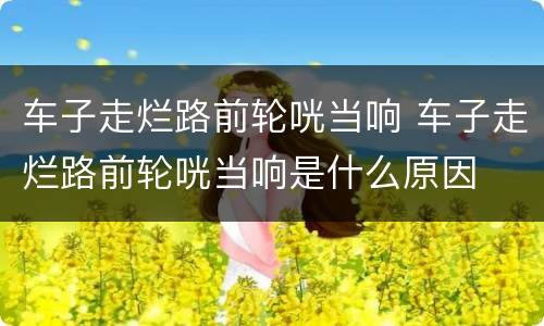 车子走烂路前轮咣当响 车子走烂路前轮咣当响是什么原因