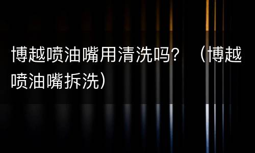 博越喷油嘴用清洗吗？（博越喷油嘴拆洗）