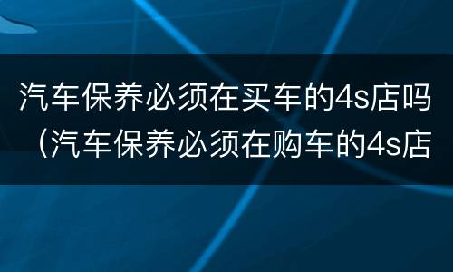汽车保养必须在买车的4s店吗（汽车保养必须在购车的4s店吗）