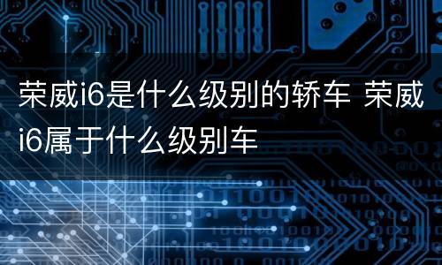 荣威i6是什么级别的轿车 荣威i6属于什么级别车