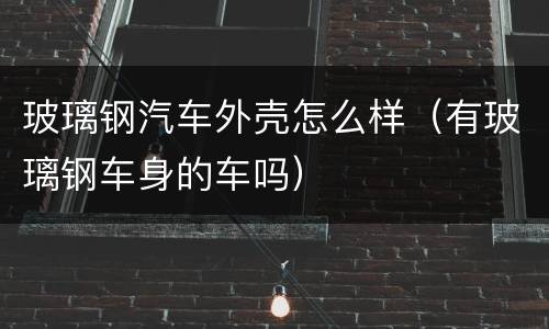 玻璃钢汽车外壳怎么样（有玻璃钢车身的车吗）