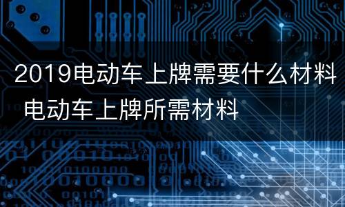 2019电动车上牌需要什么材料 电动车上牌所需材料
