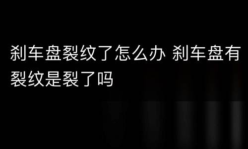 刹车盘裂纹了怎么办 刹车盘有裂纹是裂了吗