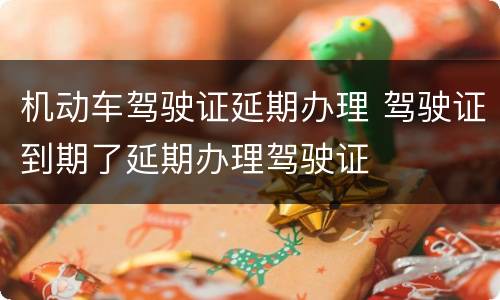 机动车驾驶证延期办理 驾驶证到期了延期办理驾驶证