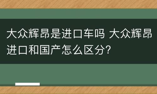 大众辉昂是进口车吗 大众辉昂进口和国产怎么区分?