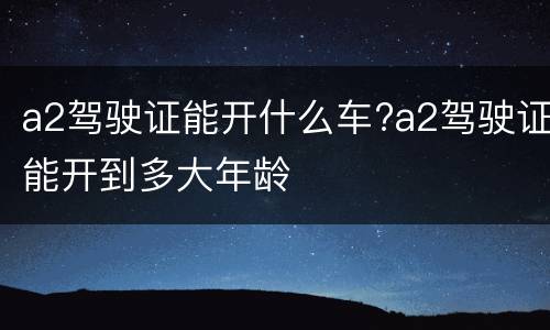 a2驾驶证能开什么车?a2驾驶证能开到多大年龄