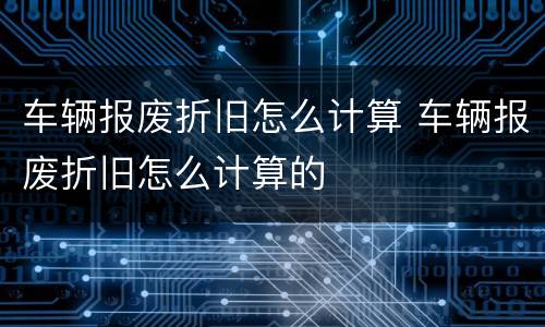 车辆报废折旧怎么计算 车辆报废折旧怎么计算的