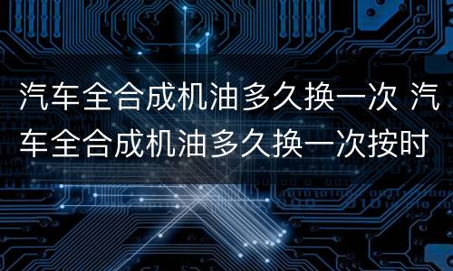 汽车全合成机油多久换一次 汽车全合成机油多久换一次按时间还是按公里