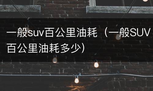 一般suv百公里油耗（一般SUV百公里油耗多少）
