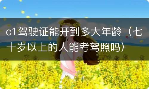 c1驾驶证能开到多大年龄（七十岁以上的人能考驾照吗）