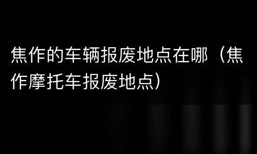 焦作的车辆报废地点在哪（焦作摩托车报废地点）