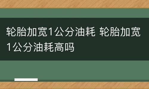 轮胎加宽1公分油耗 轮胎加宽1公分油耗高吗