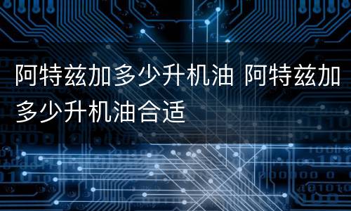 阿特兹加多少升机油 阿特兹加多少升机油合适