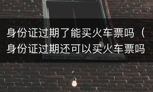 身份证过期了能买火车票吗（身份证过期还可以买火车票吗）