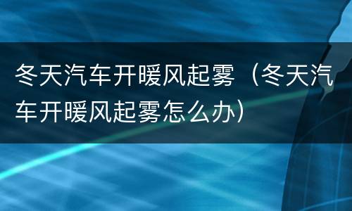 冬天汽车开暖风起雾（冬天汽车开暖风起雾怎么办）