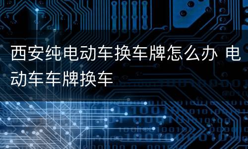西安纯电动车换车牌怎么办 电动车车牌换车