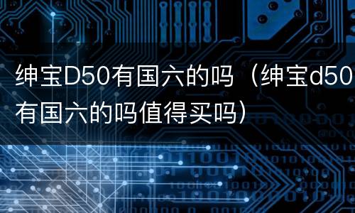 绅宝D50有国六的吗（绅宝d50有国六的吗值得买吗）