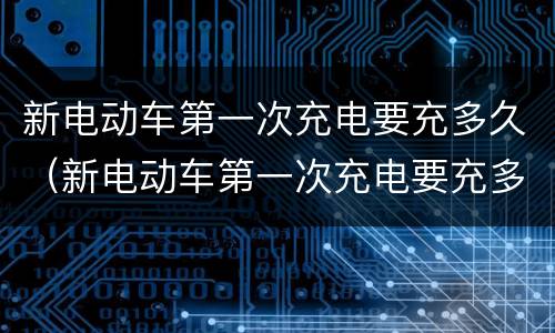 新电动车第一次充电要充多久（新电动车第一次充电要充多久最好）