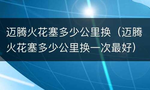 迈腾火花塞多少公里换（迈腾火花塞多少公里换一次最好）
