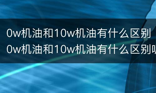 0w机油和10w机油有什么区别（0w机油和10w机油有什么区别呢）