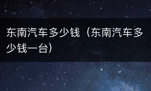 东南汽车多少钱（东南汽车多少钱一台）