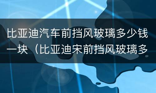比亚迪汽车前挡风玻璃多少钱一块（比亚迪宋前挡风玻璃多少钱一块）