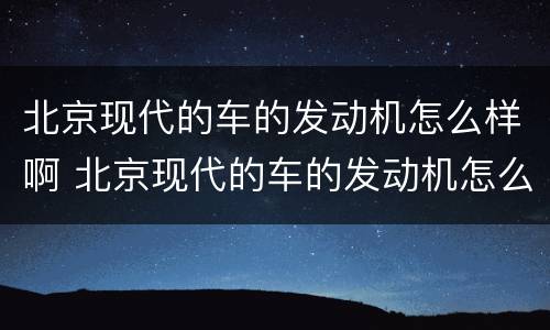 北京现代的车的发动机怎么样啊 北京现代的车的发动机怎么样啊视频