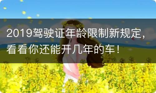 2019驾驶证年龄限制新规定，看看你还能开几年的车！